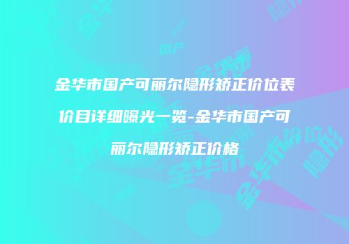 金华市国产可丽尔隐形矫正价位表价目详细曝光一览-金华市国产可丽尔隐形矫正价格