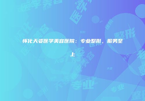 怀化天姿医学美容医院：专业整形，服务至上