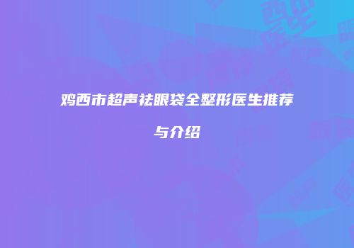 鸡西市超声祛眼袋全整形医生推荐与介绍
