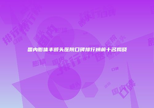国内膨体丰额头医院口碑排行榜前十名揭晓