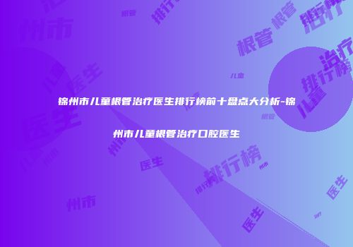 锦州市儿童根管治疗医生排行榜前十盘点大分析-锦州市儿童根管治疗口腔医生