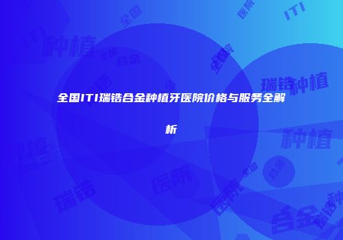 全国ITI瑞锆合金种植牙医院价格与服务全解析