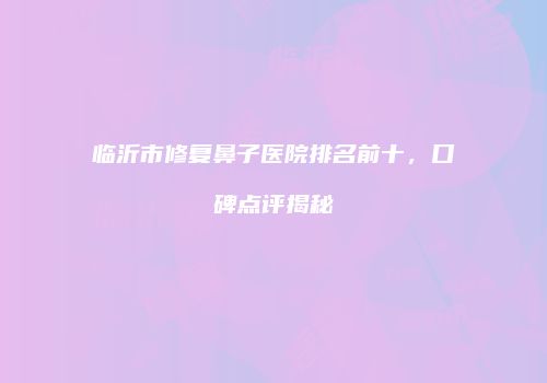 临沂市修复鼻子医院排名前十，口碑点评揭秘