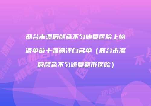 邢台市漂唇颜色不匀修复医院上榜清单前十强测评白名单（邢台市漂唇颜色不匀修复整形医院）