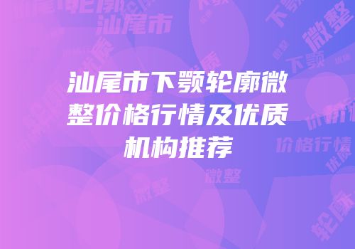汕尾市下颚轮廓微整价格行情及优质机构推荐