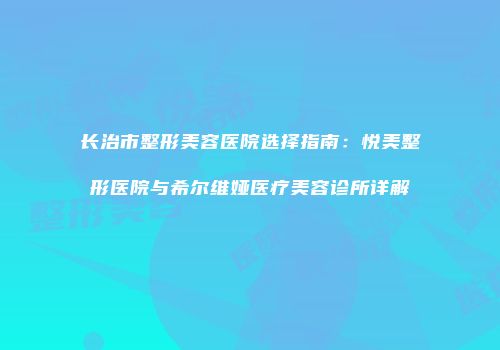 长治市整形美容医院选择指南：悦美整形医院与希尔维娅医疗美容诊所详解