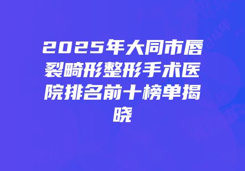 2025年大同市唇裂畸形整形手术医院排名前十榜单揭晓