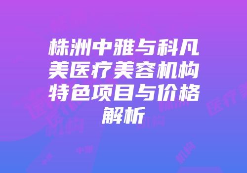 株洲中雅与科凡美医疗美容机构特色项目与价格解析
