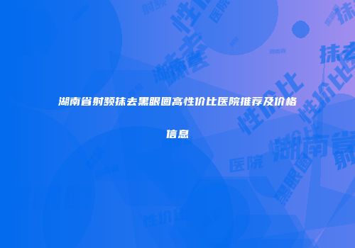 湖南省射频抹去黑眼圈高性价比医院推荐及价格信息