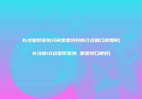 长沙整形医院只问爱思特好的介绍和口碑如何(长沙前10名整形医院 爱思特口碑好)
