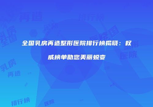 全国乳房再造整形医院排行榜揭晓：权威榜单助您美丽蜕变