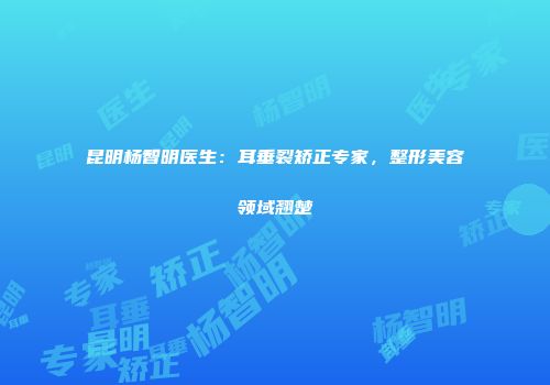 昆明杨智明医生：耳垂裂矫正专家，整形美容领域翘楚