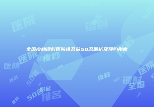 全国皮秒镭射医院排名前50名解析及预约指南