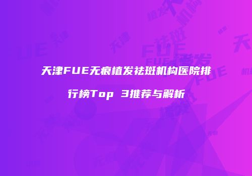 天津FUE无痕植发祛斑机构医院排行榜Top 3推荐与解析