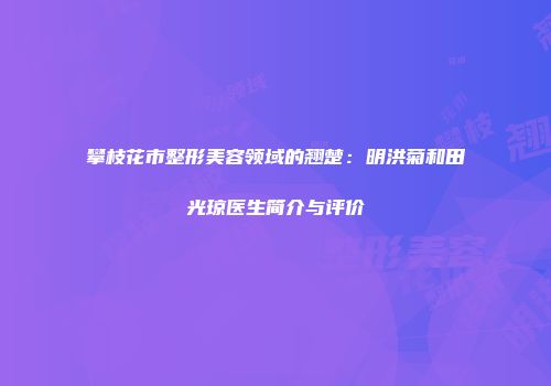 攀枝花市整形美容领域的翘楚：明洪菊和田光琼医生简介与评价