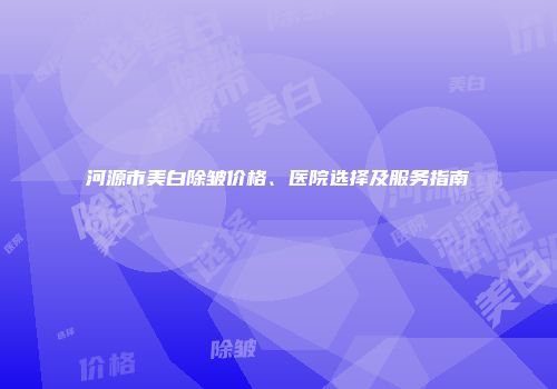 河源市美白除皱价格、医院选择及服务指南