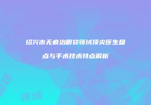 绍兴市无痕治眼袋领域顶尖医生盘点与手术技术特点解析