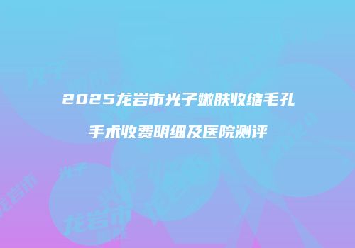 2025龙岩市光子嫩肤收缩毛孔手术收费明细及医院测评