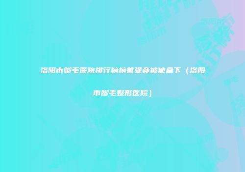 洛阳市脚毛医院排行榜榜首强竟被他拿下（洛阳市脚毛整形医院）