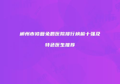 郴州市修复兔唇医院排行榜前十强及特色医生推荐