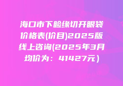 海口市下睑缘切开眼袋价格表(价目)2025版线上咨询(2025年3月均价为：41427元）