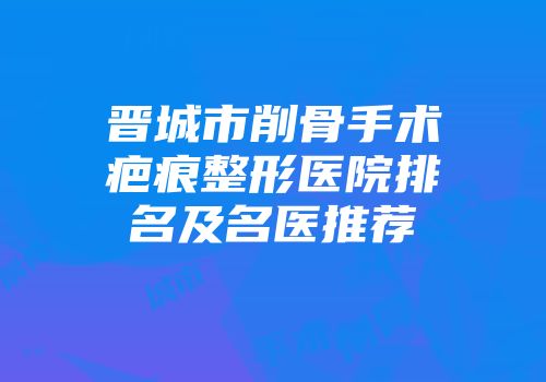 晋城市削骨手术疤痕整形医院排名及名医推荐