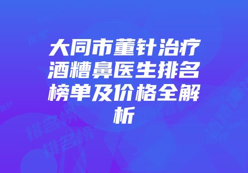 大同市董针治疗酒糟鼻医生排名榜单及价格全解析