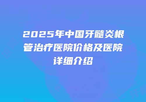 2025年中国牙髓炎根管治疗医院价格及医院详细介绍