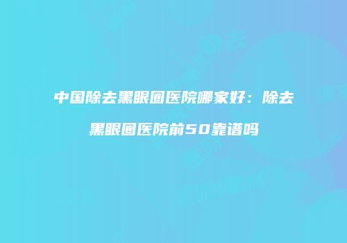 中国除去黑眼圈医院哪家好：除去黑眼圈医院前50靠谱吗