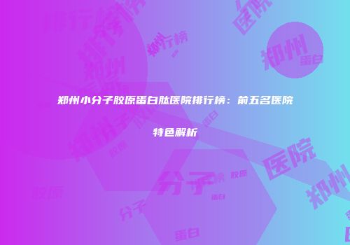 郑州小分子胶原蛋白肽医院排行榜：前五名医院特色解析