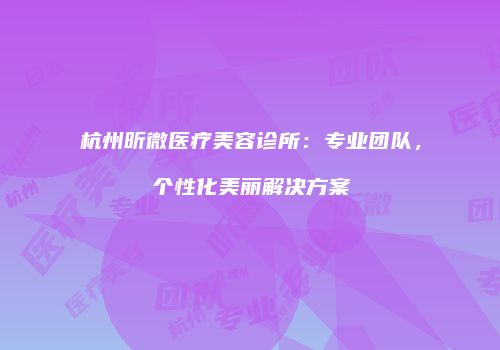 杭州昕微医疗美容诊所：专业团队，个性化美丽解决方案