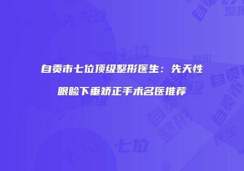 自贡市七位顶级整形医生：先天性眼睑下垂矫正手术名医推荐