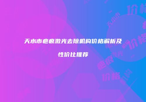 天水市疤痕激光去除机构价格解析及性价比推荐