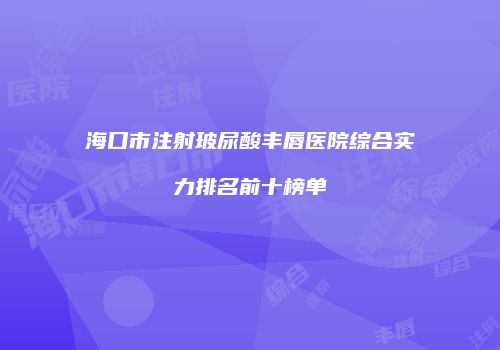 海口市注射玻尿酸丰唇医院综合实力排名前十榜单