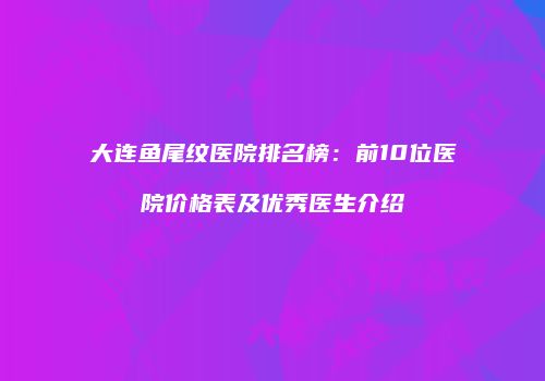 大连鱼尾纹医院排名榜：前10位医院价格表及优秀医生介绍