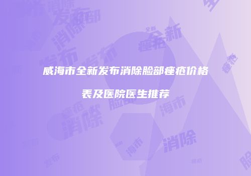 威海市全新发布消除脸部痤疮价格表及医院医生推荐