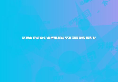 资阳市牙根牵引术费用解析及不同医院收费对比