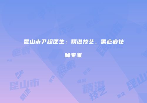 昆山市尹超医生：精湛技艺，黑疤痕祛除专家