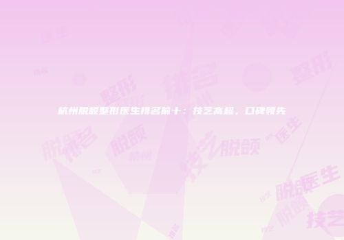 杭州脱颌整形医生排名前十：技艺高超，口碑领先