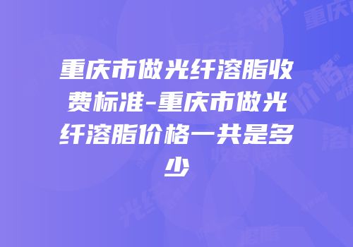 重庆市做光纤溶脂收费标准-重庆市做光纤溶脂价格一共是多少
