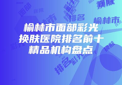 榆林市面部彩光换肤医院排名前十精品机构盘点
