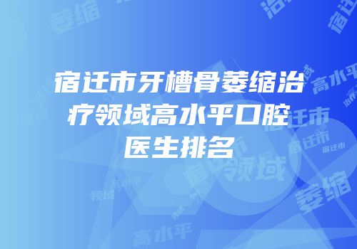 宿迁市牙槽骨萎缩治疗领域高水平口腔医生排名