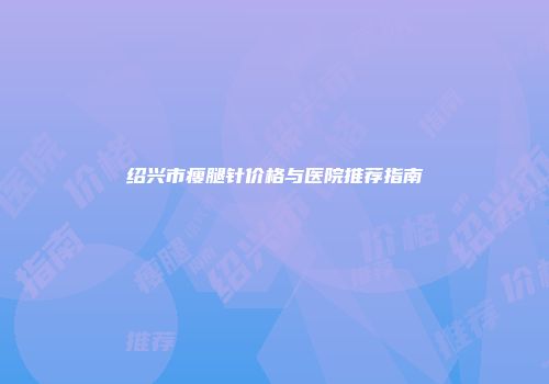 绍兴市瘦腿针价格与医院推荐指南