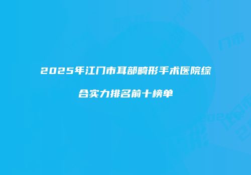 2025年江门市耳部畸形手术医院综合实力排名前十榜单
