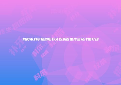揭阳市科尔树树脂补牙权威医生排名及详细介绍