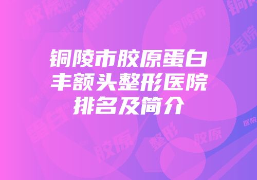 铜陵市胶原蛋白丰额头整形医院排名及简介