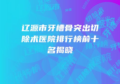 辽源市牙槽骨突出切除术医院排行榜前十名揭晓