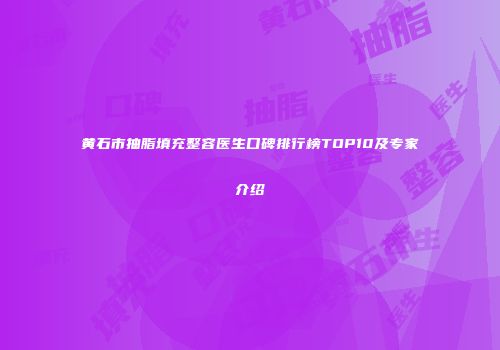 黄石市抽脂填充整容医生口碑排行榜TOP10及专家介绍