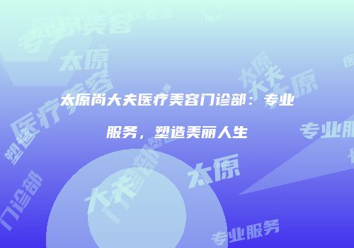 太原尚大夫医疗美容门诊部：专业服务，塑造美丽人生