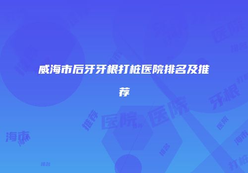 威海市后牙牙根打桩医院排名及推荐